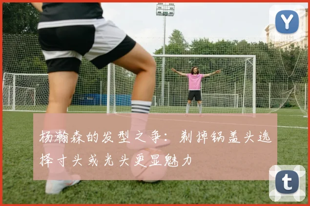 杨瀚森的发型之争：剃掉锅盖头选择寸头或光头更显魅力