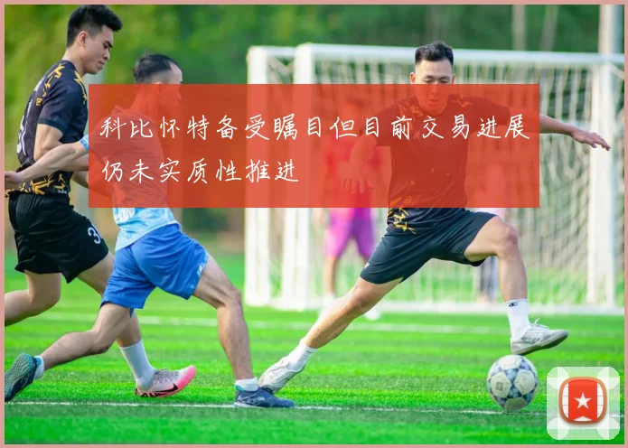 科比怀特备受瞩目但目前交易进展仍未实质性推进