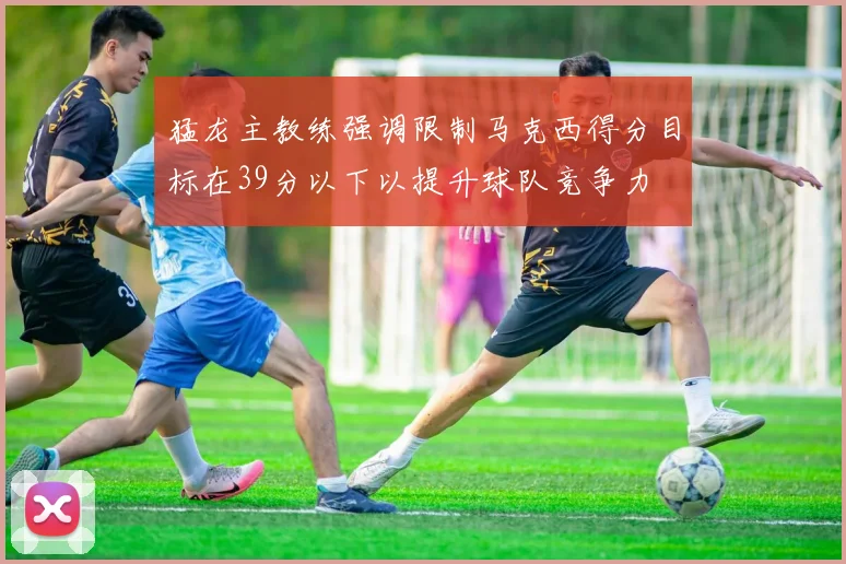 猛龙主教练强调限制马克西得分目标在39分以下以提升球队竞争力