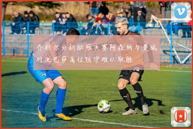 乔科尔分析欧冠决赛阿森纳与曼城对决巴萨高位防守难以取胜