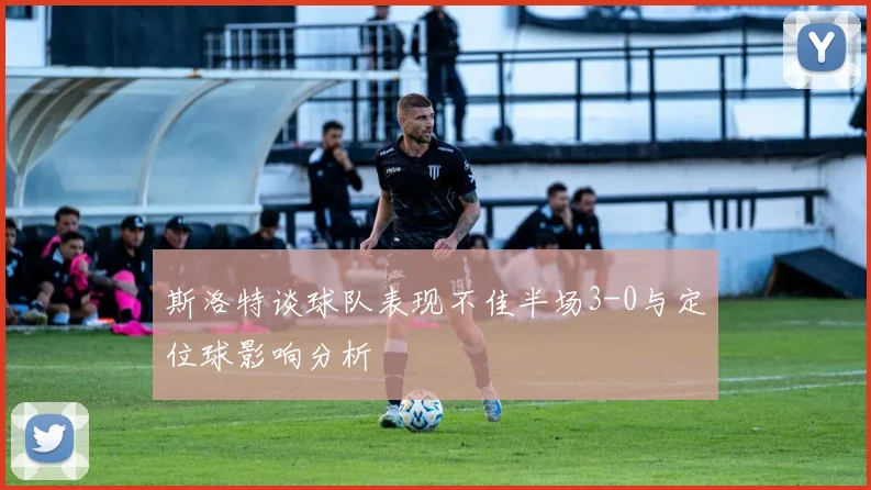 斯洛特谈球队表现不佳半场3-0与定位球影响分析