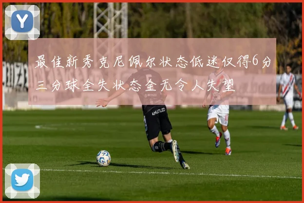 最佳新秀克尼佩尔状态低迷仅得6分三分球全失状态全无令人失望
