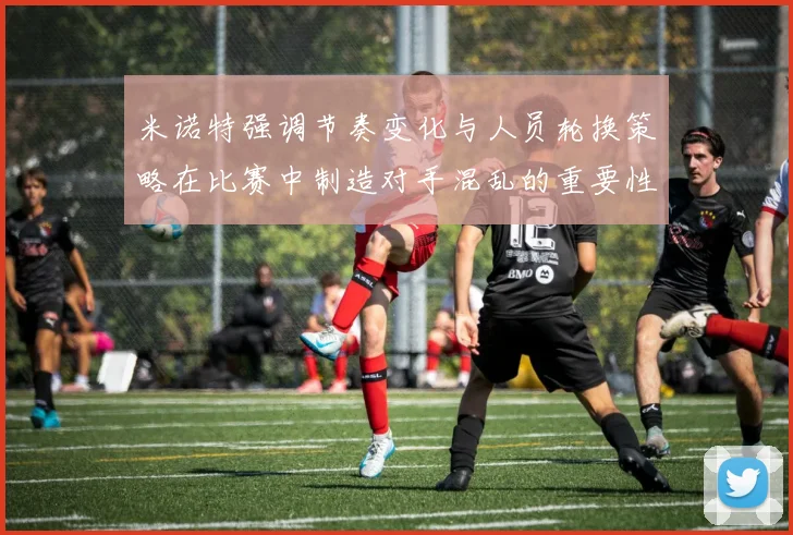 米诺特强调节奏变化与人员轮换策略在比赛中制造对手混乱的重要性