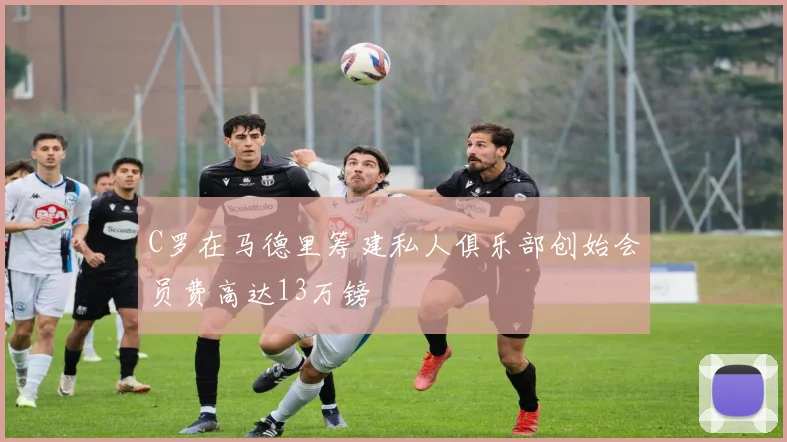 C罗在马德里筹建私人俱乐部创始会员费高达13万镑