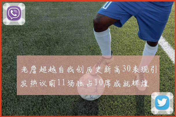 老詹超越自我创历史新高30表现引发热议前11场独占10席成就辉煌