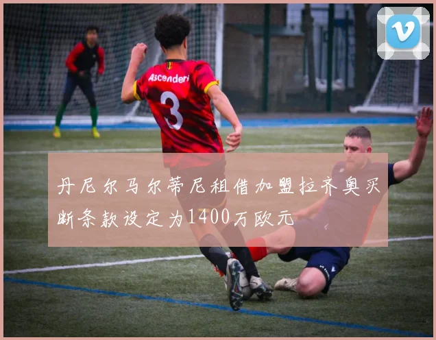 丹尼尔马尔蒂尼租借加盟拉齐奥买断条款设定为1400万欧元