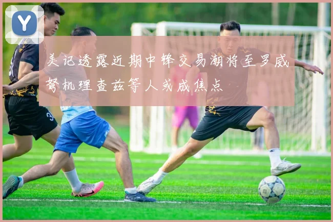 美记透露近期中锋交易潮将至罗威弩机理查兹等人或成焦点