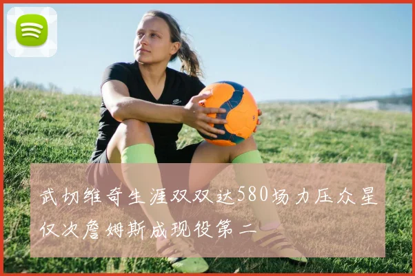 武切维奇生涯双双达580场力压众星仅次詹姆斯成现役第二