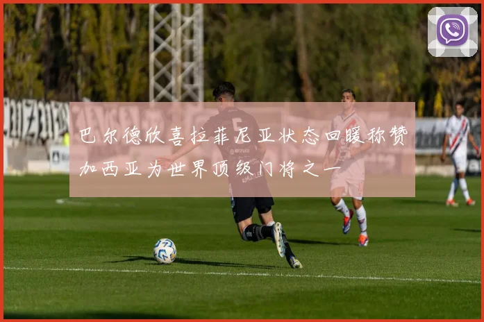 巴尔德欣喜拉菲尼亚状态回暖称赞加西亚为世界顶级门将之一