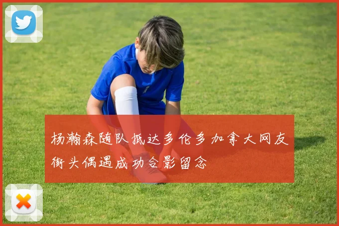 杨瀚森随队抵达多伦多加拿大网友街头偶遇成功合影留念
