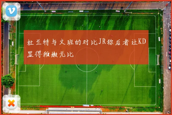 杜兰特与文班的对比JR称后者让KD显得稚嫩无比