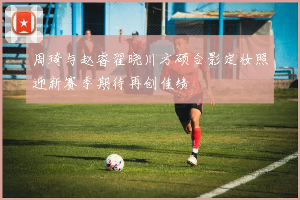 周琦与赵睿翟晓川方硕合影定妆照迎新赛季期待再创佳绩