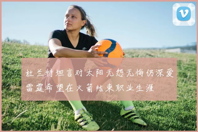杜兰特坦言对太阳无怨无悔仍深爱雷霆希望在火箭结束职业生涯