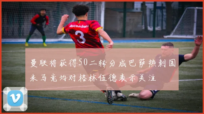曼联将获得50二转分成巴萨热刺国米马竞均对格林伍德表示关注