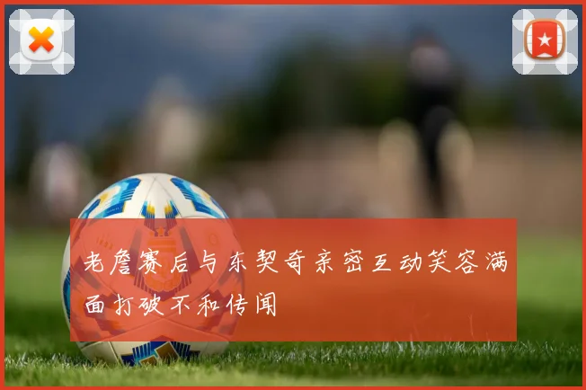老詹赛后与东契奇亲密互动笑容满面打破不和传闻