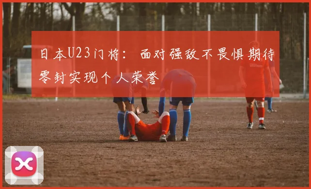 日本U23门将：面对强敌不畏惧期待零封实现个人荣誉