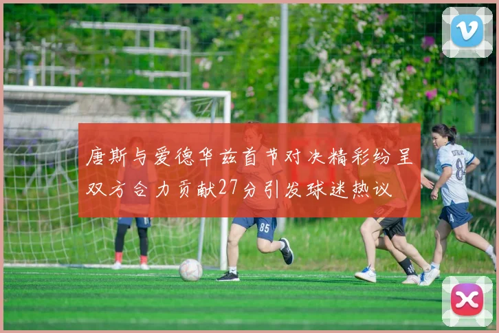 唐斯与爱德华兹首节对决精彩纷呈双方合力贡献27分引发球迷热议