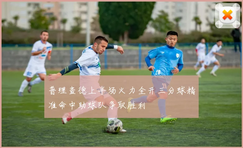 普理查德上半场火力全开三分球精准命中助球队争取胜利