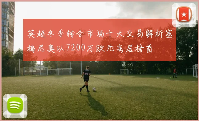 英超冬季转会市场十大交易解析塞梅尼奥以7200万欧元高居榜首
