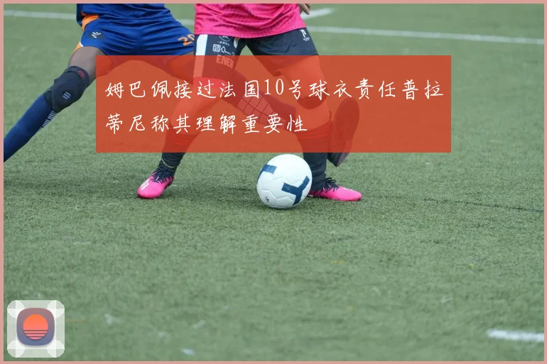 姆巴佩接过法国10号球衣责任普拉蒂尼称其理解重要性