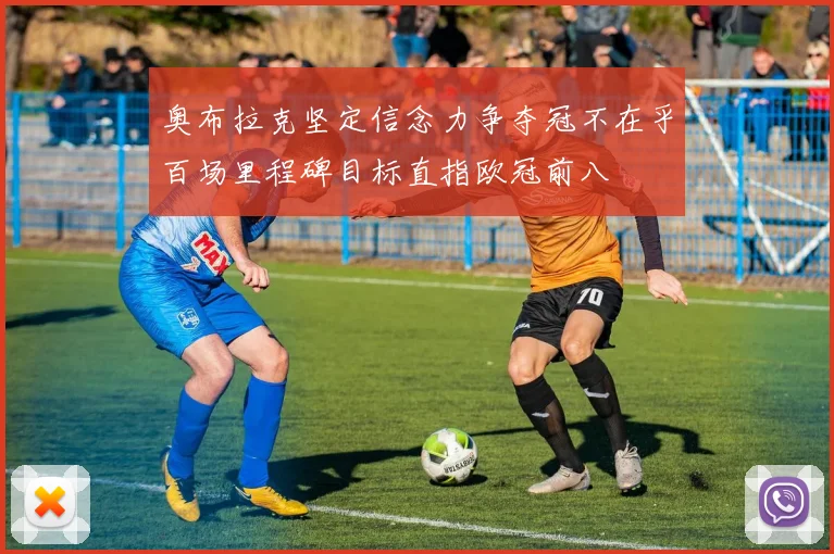奥布拉克坚定信念力争夺冠不在乎百场里程碑目标直指欧冠前八