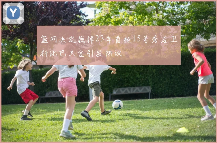 篮网决定裁掉23年首轮15号秀后卫科比巴夫金引发热议