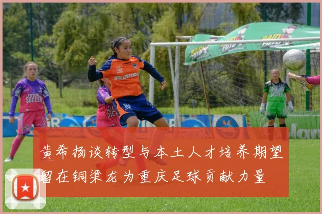 黄希扬谈转型与本土人才培养期望留在铜梁龙为重庆足球贡献力量