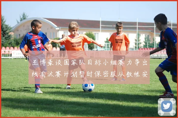 王博豪谈国家队目标小组赛力争出线淘汰赛计划暂时保密服从教练安排