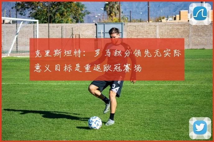 克里斯坦特：罗马积分领先无实际意义目标是重返欧冠赛场