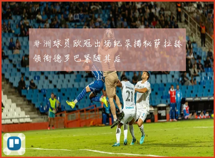 非洲球员欧冠出场纪录揭秘萨拉赫领衔德罗巴紧随其后