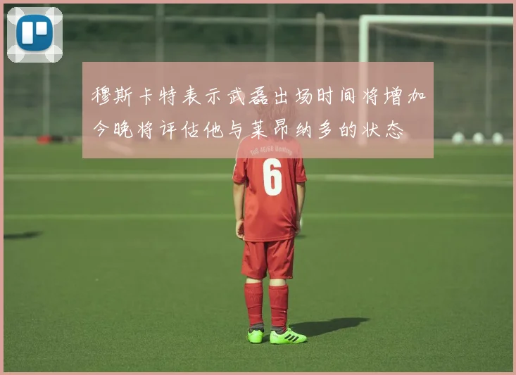 穆斯卡特表示武磊出场时间将增加今晚将评估他与莱昂纳多的状态