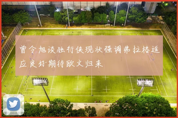 曾令旭谈独行侠现状强调弗拉格适应良好期待欧文归来