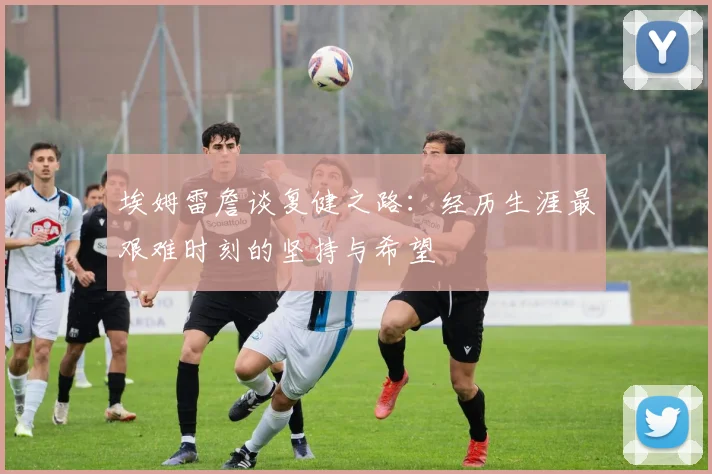 埃姆雷詹谈复健之路：经历生涯最艰难时刻的坚持与希望