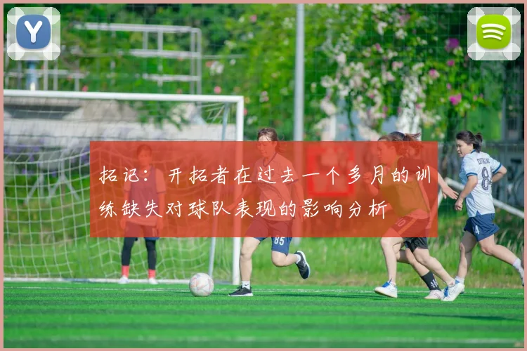 拓记：开拓者在过去一个多月的训练缺失对球队表现的影响分析