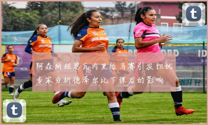 阿森纳租恩瓦内里给马赛引发担忧专家分析德泽尔比下课后的影响