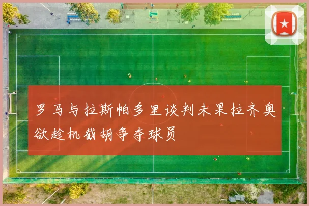 罗马与拉斯帕多里谈判未果拉齐奥欲趁机截胡争夺球员