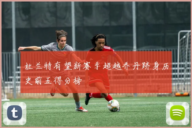 杜兰特有望新赛季超越乔丹跻身历史前五得分榜